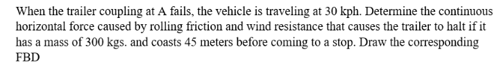 When the trailer coupling at A fails, the vehicle is traveling at 30 kph. Determine the continuous
horizontal force caused by rolling friction and wind resistance that causes the trailer to halt if it
has a mass of 300 kgs. and coasts 45 meters before coming to a stop. Draw the corresponding
FBD
