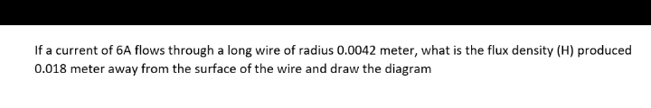 If a current of 6A flows through a long wire of radius 0.0042 meter, what is the flux density (H) produced
0.018 meter away from the surface of the wire and draw the diagram
