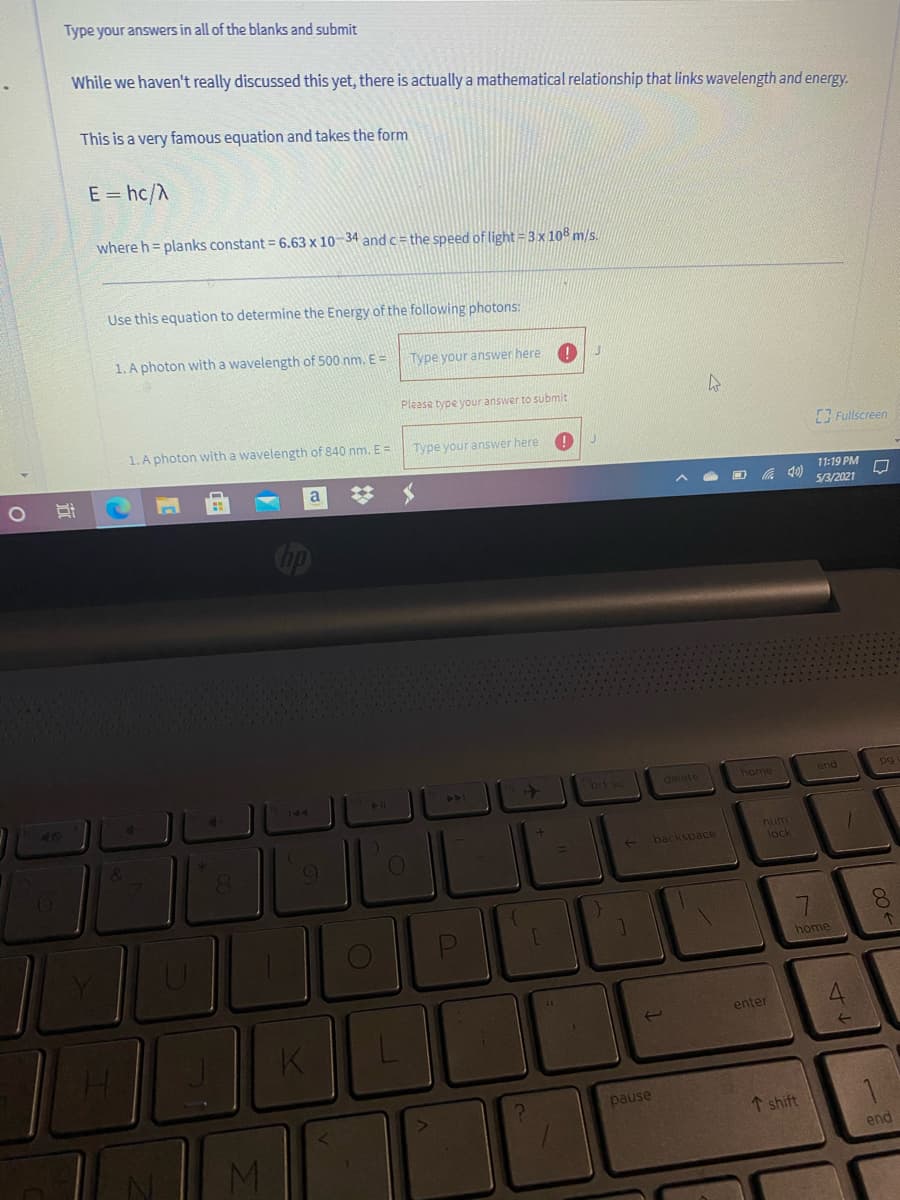 Type your answers in all of the blanks and submit
While we haven't really discussed this yet, there is actually a mathematical relationship that links wavelength and energy.
This is a very famous equation and takes the form
E = hc/A
where h = planks constant = 6.63 x 10-34 andc= the speed of light = 3x108 m/s.
Use this equation to determine the Energy of the following photons:
1. A photon with a wavelength of 500 nm. E =
Type your answer here
Please type your answer to submit
1. A photon with a wavelength of 840 nm. E =
Type your answer here
Fullscreen
a
%23
11:19 PM
5/3/2021
brt sc
home
delete
end
>>
144
40
num
lock
backspace
8.
home
enter
K.
1.
pause
↑ shift
end
MI
44
