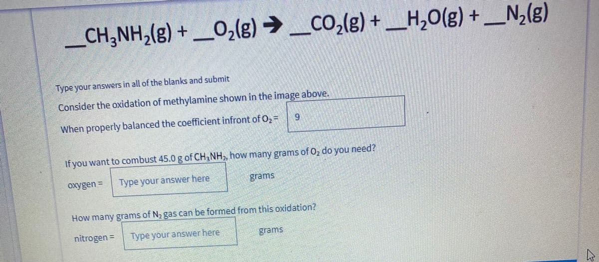 _CH;NH,(g) + _O,(g) → _co,(g) + _H,O(g) + _N,(g)
H,0(g) +
Type your answers in all of the blanks and submit
Consider the oxidation of methylamine shown in the image above.
When properly balanced the coefficient infront of O, =
6.
If you want to combust 45.0 g of CH3NH,, how many grams of O, do you need?
oxygen =
Type your answer here
grams
How many grams of N2 gas can be formed from this oxidation?
nitrogen =
Type your answer here
grams
