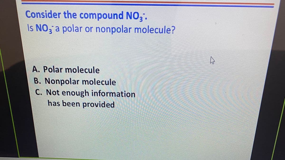 Consider the compound NO3.
Is NO, a polar or nonpolar molecule?
A. Polar molecule
B. Nonpolar molecule
C. Not enough information
has been provided
