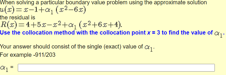 When solving a particular boundary value problem using the approximate solution
the residual is
R(x)=4+5x-x2+a1 (x²+6x+4).
Use the collocation method with the collocation point x = 3 to find the value of a,.
Your answer should consist of the single (exact) value of a.
For example -911/203
