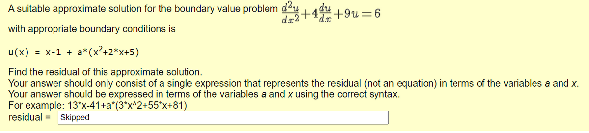 A suitable approximate solution for the boundary value problem du
du
dr2+4+9u=6
with appropriate boundary conditions is
u(x) = x-1 + a*
(x?+2*x+5)
Find the residual of this approximate solution.
Your answer should only consist of a single expression that represents the residual (not an equation) in terms of the variables a and x.
Your answer should be expressed in terms of the variables a and x using the correct syntax.
For example: 13*x-41+a*(3*x^2+55*x+81)
residual =
Skipped
