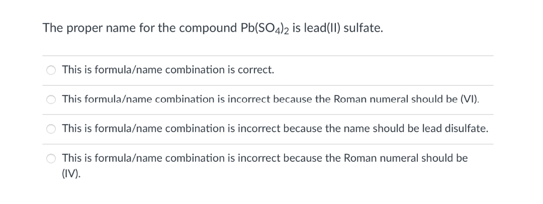 The proper name for the compound Pb(SO4)2 is lead(II) sulfate.
O This is formula/name combination is correct.
This formula/name combination is incorrect because the Roman numeral should be (VI).
This is formula/name combination is incorrect because the name should be lead disulfate.
O This is formula/name combination is incorrect because the Roman numeral should be
(IV).