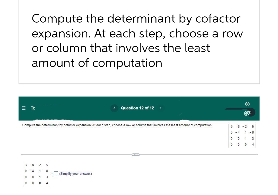 Compute the determinant by cofactor
expansion. At each step, choose a row
or column that involves the least
amount of computation
Ξ Τε
Compute the determinant by cofactor expansion. At each step, choose a row or column that involves the least amount of computation.
3 8-2 5
0-4 1-8
0 0
1 3
0
0
0 4
Question 12 of 12 >
=(Simplify your answer.)
3
0
0
0
8-2 5
-4 1-8
0
0
1
0
3
4