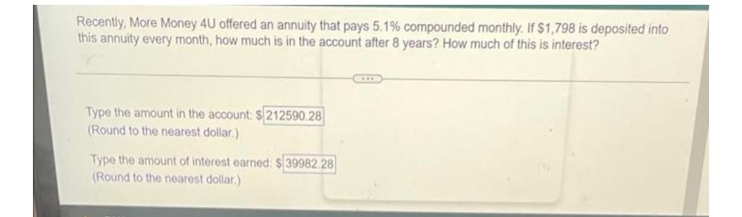 Recently, More Money 4U offered an annuity that pays 5.1% compounded monthly. If $1,798 is deposited into
this annuity every month, how much is in the account after 8 years? How much of this is interest?
Type the amount in the account: $212590.28
(Round to the nearest dollar.)
Type the amount of interest earned: $39982.28
(Round to the nearest dollar)