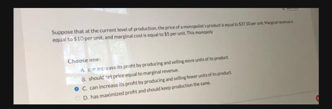 Suppose that at the current level of production, the price of a monopolist's product is equal to $37.50 per unit. Marginal revenueis
equal to $10 per unit, and marginal cost is equal to $5 per unit. This monopoly
Choose one:
A cir increase its profit by producing and selling more units of its product.
B. should set price equal to marginal revenue.
C. can increase its profit by producing and selling fewer units of its product.
O D. has maximized profit and should keep production the same.
