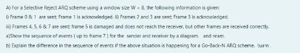 A) For a Selective Reject ARQ scheme using a window size W = 8, the following information is given:
i) Frame 0 & 1 are sent, Frame 1 is acknowledged. i) Frames 2 and 3 are sent; Frame 3 is acknowledged.
i) Frames 4, 5, 6 & 7 are sent: frame 5 is damaged and does not reach the receiver, but other frames are received correctly.
a)Show the sequence of events ( up to frame 7) for the sender and receiver by a diagram. and ream.
b) Explain the difference in the sequence of events if the above situation is happening for a Go-Back-N ARQ scheme. luan.
