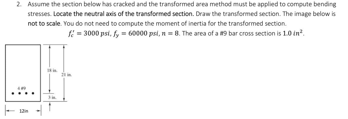 2. Assume the section below has cracked and the transformed area method must be applied to compute bending
stresses. Locate the neutral axis of the transformed section. Draw the transformed section. The image below is
not to scale. You do not need to compute the moment of inertia for the transformed section.
f = 3000 psi, fy = 60000 psi, n = 8. The area of a #9 bar cross section is 1.0 in².
4 #9
12in
18 in.
3 in.
21 in.