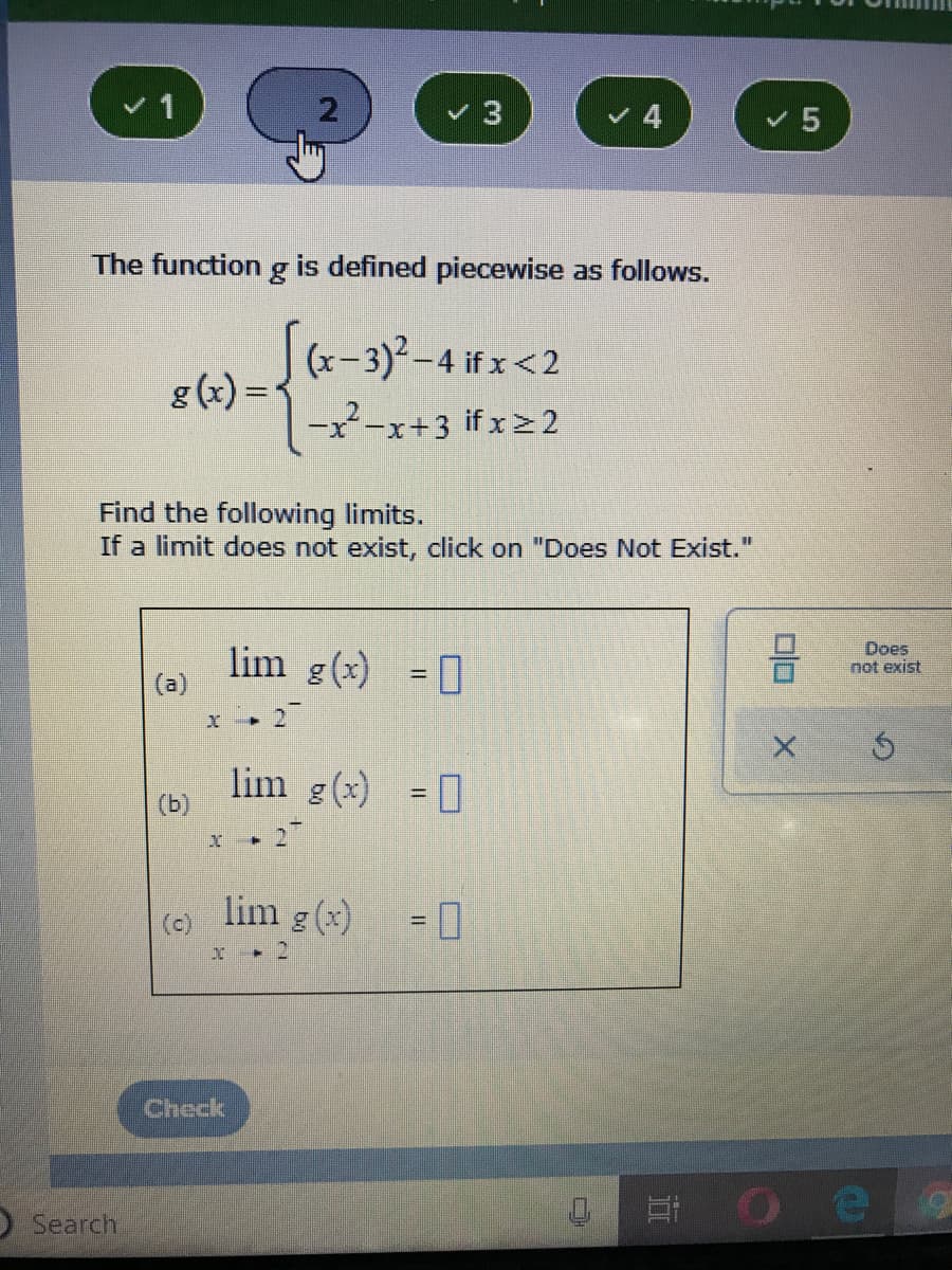 v 4
The function g is defined piecewise as follows.
(x-3)2-4 if x<2
g (x) =
%3D
-x-x+3 if x> 2
Find the following limits.
If a limit does not exist, click on "Does Not Exist.
lim g(x) = 0
(a)
Does
not exist
%3D
27
lim g(x) = 0
(b)
lim g (x)
(c)
%3D
Check
OSearch
Et O e
