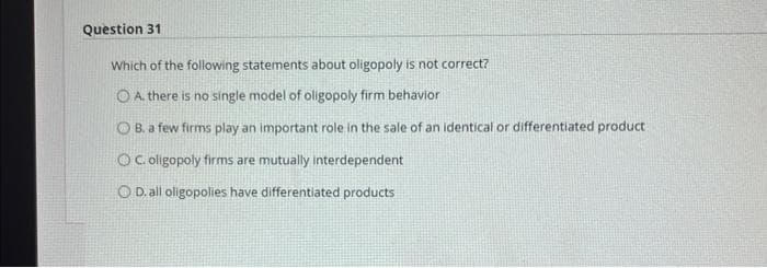 Question 31
Which of the following statements about oligopoly is not correct?
O A. there is no single model of oligopoly firm behavior
OB. a few firms play an important role in the sale of an identical or differentiated product
OC. oligopoly firms are mutually interdependent
OD. all oligopolies have differentiated products