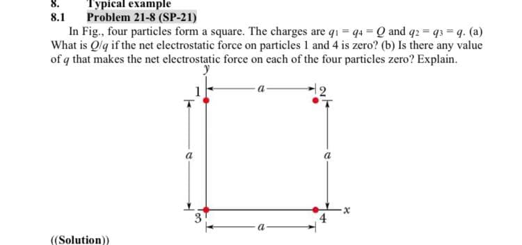 Турісal example
Problem 21-8 (SP-21)
In Fig., four particles form a square. The charges are qi = 4 Q and q2 = q3 q. (a)
What is Qlq if the net electrostatic force on particles 1 and 4 is zero? (b) Is there any value
of q that makes the net electrostatic force on each of the four particles zero? Explain.
8.1
a
4
a
((Solution))
