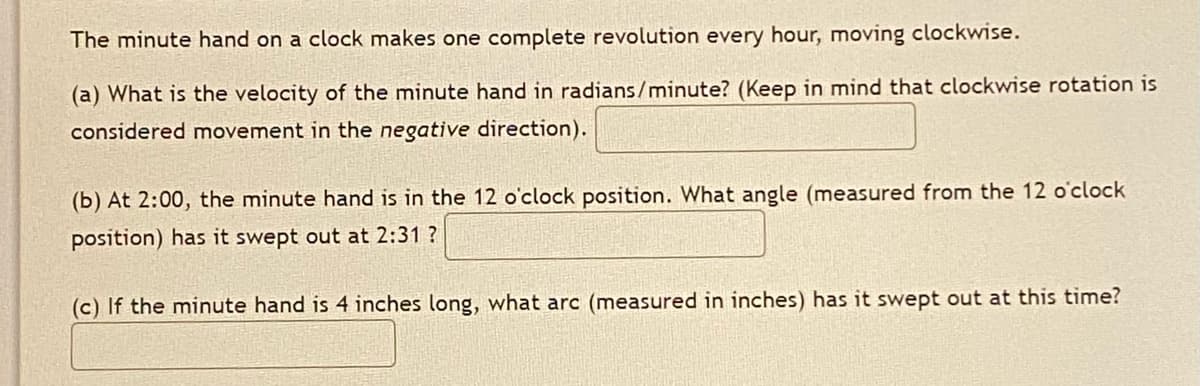 The minute hand on a clock makes one complete revolution every hour, moving clockwise.
(a) What is the velocity of the minute hand in radians/minute? (Keep in mind that clockwise rotation is
considered movement in the negative direction).
(b) At 2:00, the minute hand is in the 12 o'clock position. What angle (measured from the 12 o'clock
position) has it swept out at 2:31 ?
(c) If the minute hand is 4 inches long, what arc (measured in inches) has it swept out at this time?
