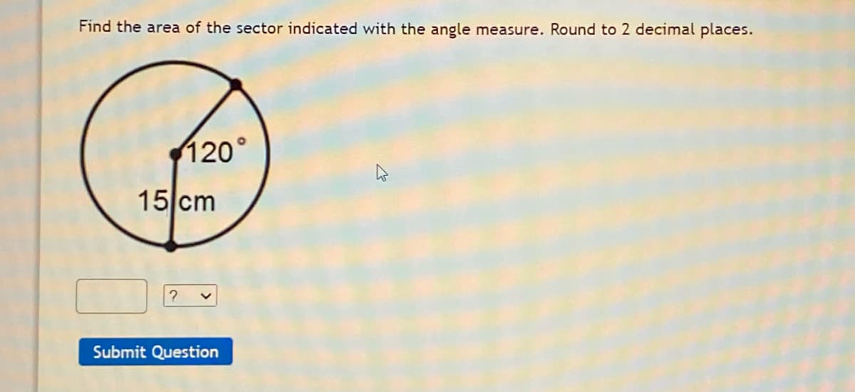 Find the area of the sector indicated with the angle measure. Round to 2 decimal places.
120°
15 cm
Submit Question
