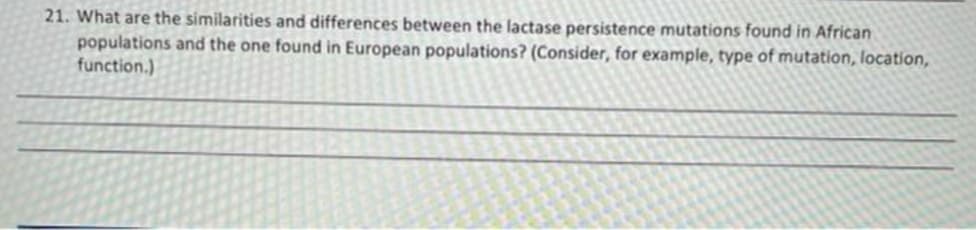 21. What are the similarities and differences between the lactase persistence mutations found in African
populations and the one found in European populations? (Consider, for example, type of mutation, location,
function.)
