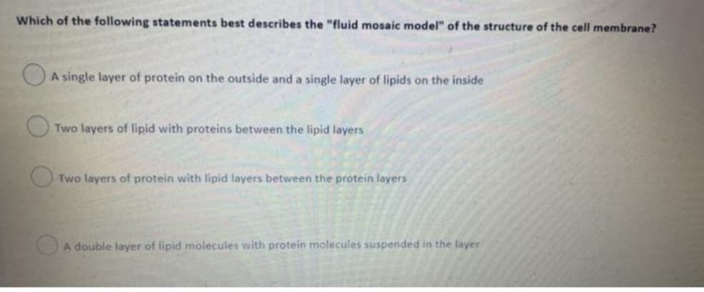 Which of the following statements best describes the "fluid mosaic model" of the structure of the cell membrane?
A single layer of protein on the outside and a single layer of lipids on the inside
Two layers of lipid with proteins between the lipid layers
O Two layers of protein with lipid layers between the protein layers
OA double layer of lipid molecules with protein molecules suspended in the layer
