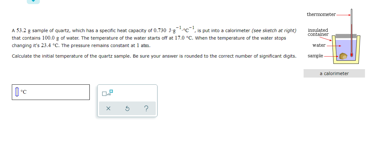 thermometer
A 53.2 g sample of quartz, which has a specific heat capacity of 0.730 J'g
-1.°c-1
, is put into a calorimeter (see sketch at right)
insulated
container
that contains 100.0 g of water. The temperature of the water starts off at 17.0 °C. When the temperature of the water stops
changing it's 23.4 °C. The pressure remains constant at 1 atm.
water
Calculate the initial temperature of the quartz sample. Be sure your answer is rounded to the correct number of significant digits.
sample
a calorimeter
