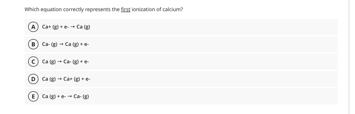 Which equation correctly represents the first ionization of calcium?
A
Са+ (g) + e- Ca (g)
Са- (g)
Са (g) + e-
Са (g)
— Са-(g) + е-
Са (g)
Са+ (g) + e-
E
Са (g) + e- — Са-(g)
