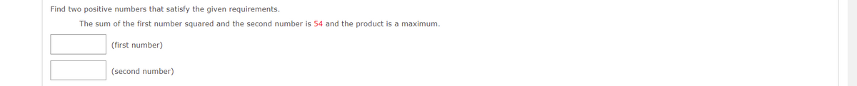 Find two positive numbers that satisfy the given requirements.
The sum of the first number squared and the second number is 54 and the product is a maximum.
(first number)
(second number)
