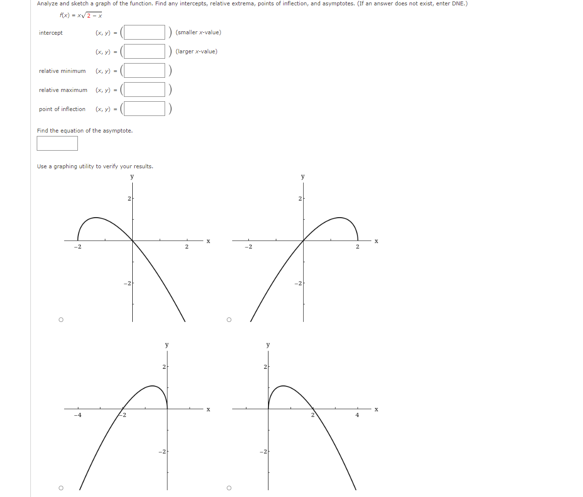 Analyze and sketch a graph of the function. Find any intercepts, relative extrema, points of inflection, and asymptotes. (If an answer does not exist, enter DNE.)
f(x) = xV2 - x
intercept
(х, у) %3D
(smaller x-value)
(х, у) %3D
(larger x-value)
relative minimum
(x, y) =
relative maximum
(x, y) = (|
point of inflection
(x, y) =
Find the equation of the asymptote.
Use a graphing utility to verify your results.
y
y
-2
2
2
y
y
-4
22
4
