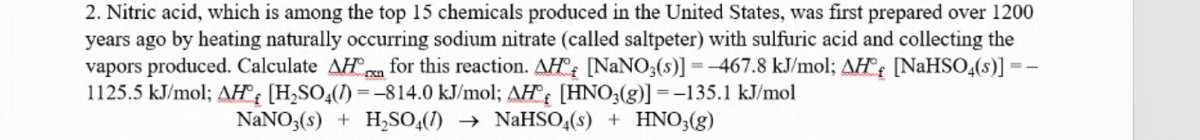 2. Nitric acid, which is among the top 15 chemicals produced in the United States, was first prepared over 1200
years ago by heating naturally occurring sodium nitrate (called saltpeter) with sulfuric acid and collecting the
vapors produced. Calculate AHa for this reaction. AH°: [NANO;(s)] = -467.8 kJ/mol; AH: [NAHSO,(s)] =
1125.5 kJ/mol; AH: [H,SO,(1) =-814.0 kJ/mol; AH [HNO;(g)] =-135.1 kJ/mol
NaNO3(s) + H,SO,(1) → NaHSO,(s) + HNO3(g)
