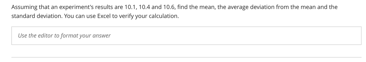 Assuming that an experiment's results are 10.1, 10.4 and 10.6, find the mean, the average deviation from the mean and the
standard deviation. You can use Excel to verify your calculation.
Use the editor to format your answer
