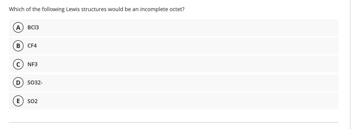 Which of the following Lewis structures would be an incomplete octet?
A
BC13
В
CF4
NF3
SO32-
E
SO2
