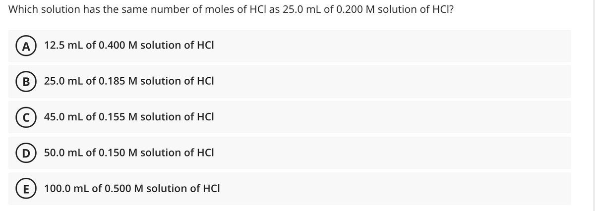 Which solution has the same number of moles of HCI as 25.0 mL of 0.200 M solution of HCl?
A
12.5 mL of 0.400 M solution of HCI
25.0 mL of 0.185 M solution of HCI
45.0 mL of 0.155 M solution of HCI
D) 50.0 mL of 0.150 M solution of HCl
E) 100.0 mL of 0.500 M solution of HCI
