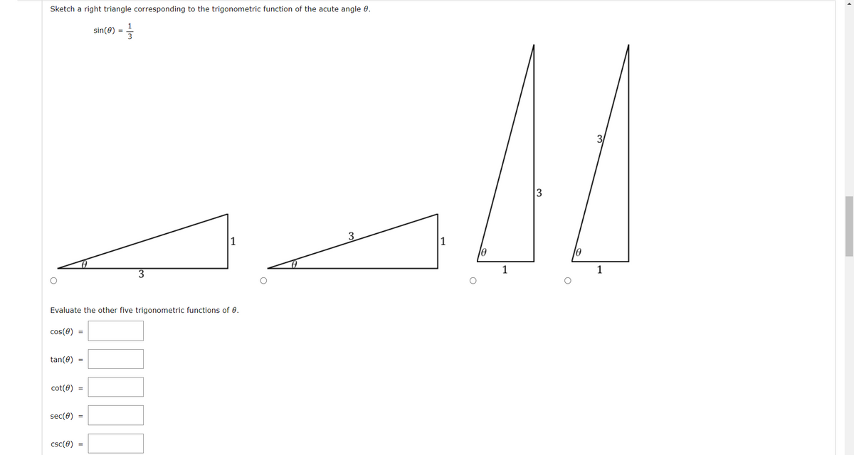 Sketch a right triangle corresponding to the trigonometric function of the acute angle 0.
1
sin(0) =
3.
1
1
le
1
Evaluate the other five trigonometric functions of 0.
cos(0)
tan(0) =
cot(0) =
sec(0) =
csc(0)
