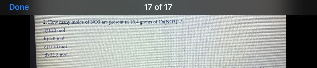 Done
17 of 17
2. How many moles of NO3 are present in 16,4 grams of Ca(NO3)2?
a)0.20 mol
b)2.0 mol
c) 0.10 mol
d) 32.8 mol
