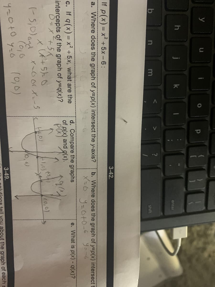 y
h
k
enter
shift
3-42.
If p(x) = x² +5x-6:
%3D
a. Where does the graph of y=p(x) intersect the y-axis?
b. Where does the graph of y3p(x) intersect t
J=C+0-6 ソ=ー6
e. What is p(x) - (x)?
d. Compare the graphs
of p(x) and g(x).
c. If q(x) = x² +5x, what are the
intercepts of the graph of y=q(x)?
=X+5人
x(木+5k0
r 5,0) and
10,01
(0,0)
ソ-6
3-49.
You about the graph of each
