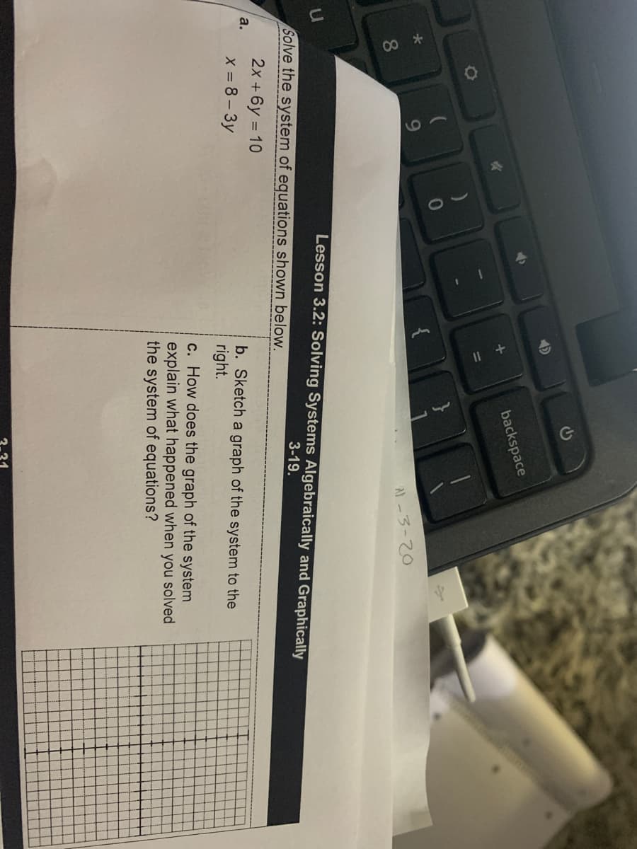 backspace
{
8.
Al-3-20
Lesson 3.2: Solving Systems Algebraically and Graphically
Solve the system of equations shown below.
3-19.
2x +6y = 10
a.
b. Sketch a graph of the system to the
right.
X = 8- 3y
c. How does the graph of the system
explain what happened when you solved
the system of equations?
