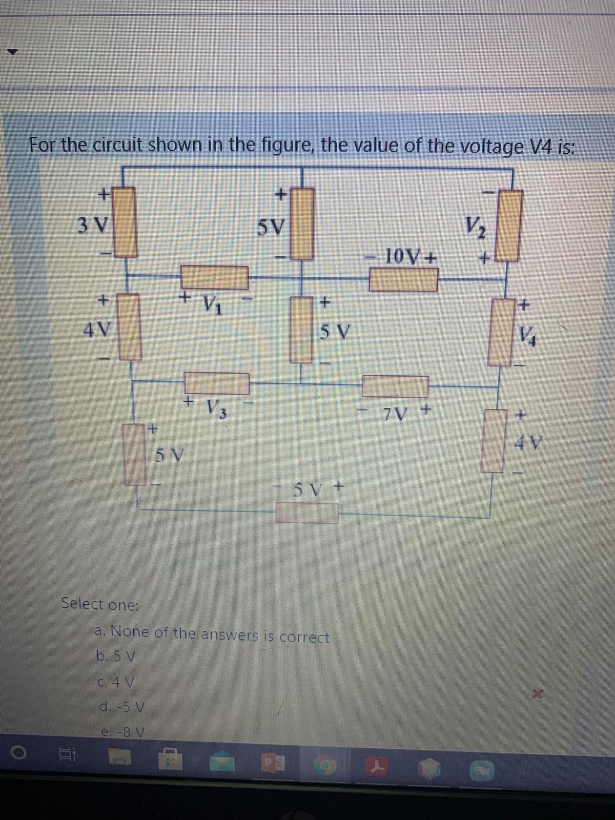 For the circuit shown in the figure, the value of the voltage V4 is:
+1
V2
10V+
3 V
5V
+.
V1
+.
4V
5 V
7V +
4V
5 V
+ AS
Select one:
a. None of the answers js correct
b.5 V
C. 4 V
d. -5 V
e.-8 V
+.
