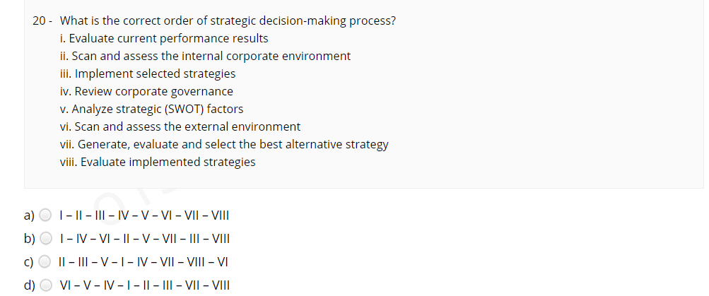 20 - What is the correct order of strategic decision-making process?
i. Evaluate current performance results
ii. Scan and assess the internal corporate environment
iii. Implement selected strategies
iv. Review corporate governance
v. Analyze strategic (SWOT) factors
vi. Scan and assess the external environment
vii. Generate, evaluate and select the best alternative strategy
viii. Evaluate implemented strategies
a) O 1- || - I – IV - V- VI - VII – VIII
b)
|- IV - VI - || - V - VII - III - VI
c) O II - III - V -1- IV - VII - VIII - VI
d) O VI - V- IV -1- || - ||| - VII – VIII
