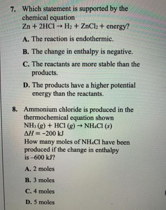 7. Which statement is supported by the
chemical equation
Zn + 2HC1 → H2 + ZnCl2 + energy?
A. The reaction is endothermic.
B. The change in enthalpy is negative.
C. The reactants are more stable than the
products.
D. The products have a higher potential
energy than the reactants.
8. Ammonium chloride is produced in the
thermochemical equation shown
NH3 (g) + HCI (g) → NH.Cl (s)
AH = -200 kJ
How many moles of NH4CI have been
produced if the change in enthalpy
is -600 kJ?
A. 2 moles
B. 3 moles
C. 4 moles
D. 5 moles
