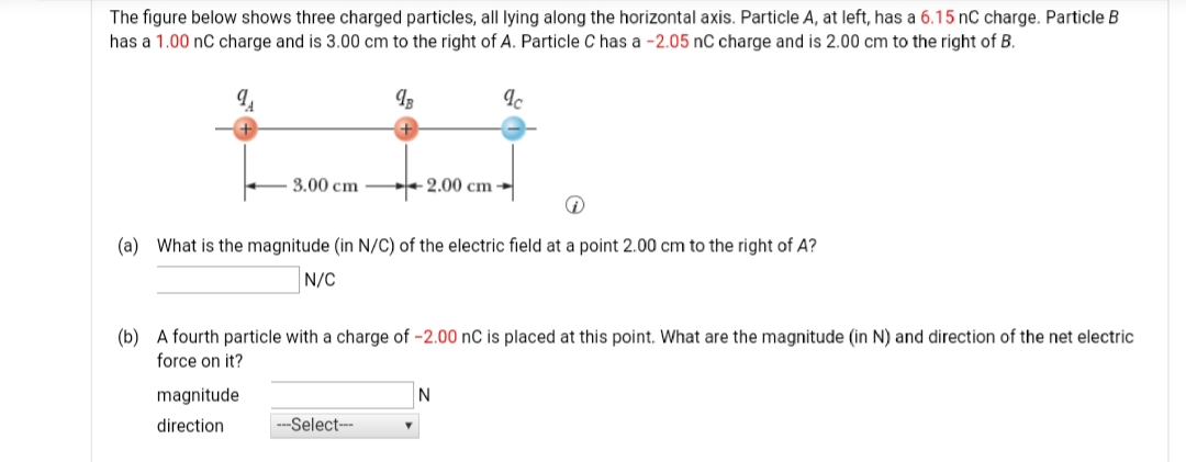 The figure below shows three charged particles, all lying along the horizontal axis. Particle A, at left, has a 6.15 nC charge. Particle B
has a 1.00 nC charge and is 3.00 cm to the right of A. Particle C has a -2.05 nC charge and is 2.00 cm to the right of B.
3.00 cm
+ 2.00 cm →
(a) What is the magnitude (in N/C) of the electric field at a point 2.00 cm to the right of A?
N/C
(b) A fourth particle with a charge of -2.00 nC is placed at this point. What are the magnitude (in N) and direction of the net electric
force on it?
magnitude
N
direction
---Select--
