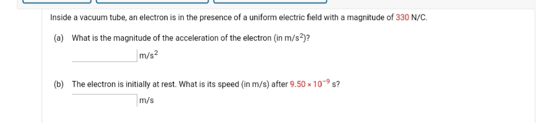 Inside a vacuum tube, an electron is in the presence of a uniform electric field with a magnitude of 330 N/C.
(a) What is the magnitude of the acceleration of the electron (in m/s2)?
m/s2
(b) The electron is initially at rest. What is its speed (in m/s) after 9.50 x 10-9 s?
m/s
