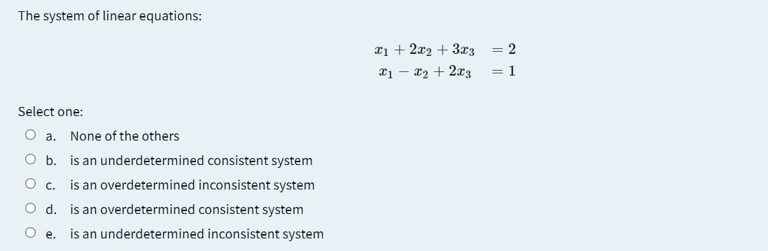 The system of linear equations:
x1 + 2x2 + 3x3
= 2
x1 – x2 + 2x3
= 1
Select one:
O a. None of the others
Ob. is an underdetermined consistent system
O c.
is an overdetermined inconsistent system
O d. is an overdetermined consistent system
O e.
is an underdetermined inconsistent system
