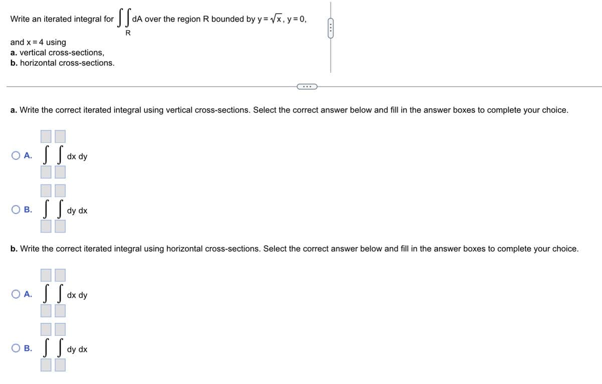 Write an iterated integral for
dA over the region R bounded by y= x, y= 0,
R
and x = 4 using
a. vertical cross-sections,
b. horizontal cross-sections.
...
a. Write the correct iterated integral using vertical cross-sections. Select the correct answer below and fill in the answer boxes to complete your choice.
O A.
dx dy
O B. S S
В.
dy dx
b. Write the correct iterated integral using horizontal cross-sections. Select the correct answer below and fill in the answer boxes to complete your choice.
O A.
dx dy
Ов.
В.
dy dx
