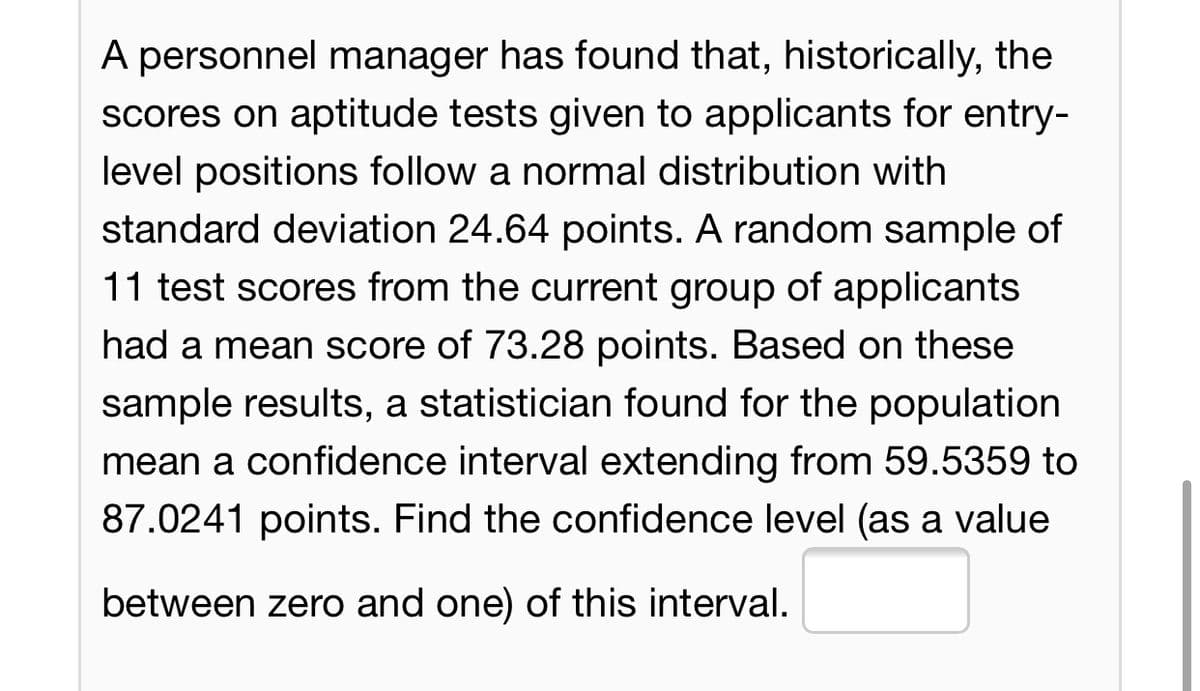 A personnel manager has found that, historically, the
scores on aptitude tests given to applicants for entry-
level positions follow a normal distribution with
standard deviation 24.64 points. A random sample of
11 test scores from the current group of applicants
had a mean score of 73.28 points. Based on these
sample results, a statistician found for the population
mean a confidence interval extending from 59.5359 to
87.0241 points. Find the confidence level (as a value
between zero and one) of this interval.
