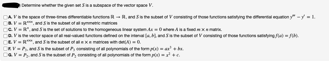 Determine whether the given set S is a subspace of the vector space V.
A. V is the space of three-times differentiable functions R→ R, and S is the subset of V consisting of those functions satisfying the differential equation y" - y = 1.
B. V = RX, and S is the subset of all symmetric matrices
C. V = R", and S is the set of solutions to the homogeneous linear system Ax = 0 where A is a fixed m X n matrix.
OD. V is the vector space of all real-valued functions defined on the interval [a, b], and S is the subset of V consisting of those functions satisfying f(a) = f(b).
OE. V = R"X", and S is the subset of all n x n matrices with det(A) = 0.
OF. V = P3, and S is the subset of P3 consisting of all polynomials of the form p(x) = ax³ + bx.
OG. V = P₂, and S is the subset of P₂ consisting of all polynomials of the form p(x) = x² + c.