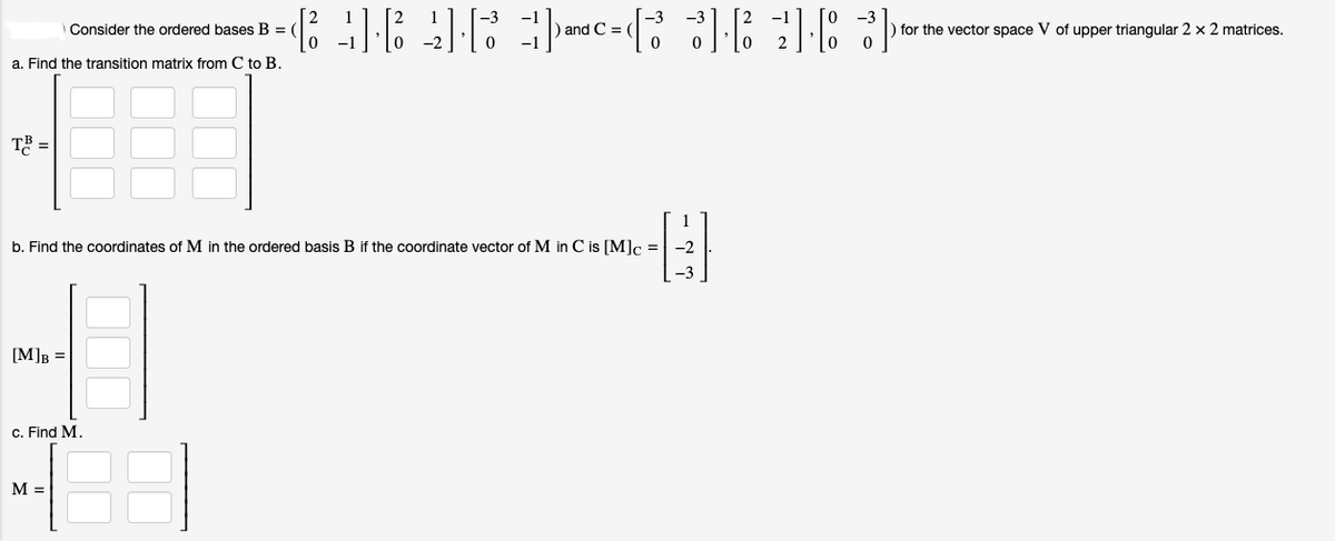 Consider the ordered bases B = (
a. Find the transition matrix from C to B.
T³ =
[M]B =
c. Find M.
===
= 3·2] [83]
0
b. Find the coordinates of M in the ordered basis B if the coordinate vector of M in C is [M]c = -2
E
M =
) and C=
and
به که یک
for the vector space V of upper triangular 2 x 2 matrices.