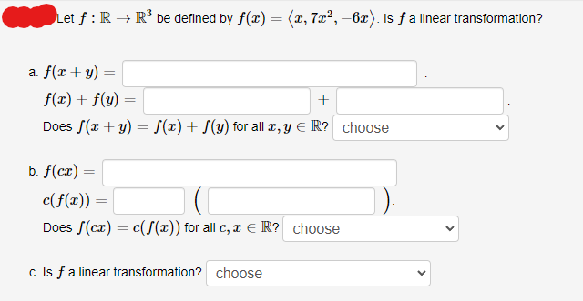 Let f : R → R³ be defined by f(x) = (x, 7x², -6x). Is ƒ a linear transformation?
a. f(x + y) =
f(x) + f(y)
+
Does f(x + y) = f(x) + f(y) for all x, y € R? choose
b. f(cx) =
=
c(f(x)) =
Does f(cx) = c(f(x)) for all c, x = R? choose
c. Is f a linear transformation? choose