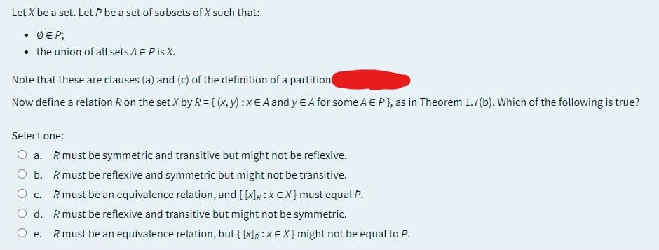 Let X be a set. Let P be a set of subsets of X such that:
• Ø € P;
• the union of all sets A E P is X.
Note that these are clauses (a) and (c) of the definition of a partition
Now define a relation R on the set X by R = {(x, y) :x EA and y E A for some A EP}, as in Theorem 1.7(b). Which of the following is true?
Select one:
O a. R must be symmetric and transitive but might not be reflexive.
O b.
R must be reflexive and symmetric but might not be transitive.
C.
R must be an equivalence relation, and { [x]R:X EX} must equal P.
O d.
R must be reflexive and transitive but might not be symmetric.
e. R must be an equivalence relation, but { [x]R:X EX} might not be equal to P.