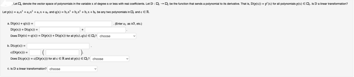 Let denote the vector space of polynomials in the variable x of degree n or less with real coefficients. Let D: 03 → be the function that sends a polynomial to its derivative. That is, D(p(x)) = p'(x) for all polynomials p(x) E 3. Is D a linear transformation?
Let p(x) = a3x³ + a₂x² + a₁x + aº and q(x) = b3x³ + b₂x² + b₁x + bo be any two polynomials in 3 and c E R.
a. D(p(x) + q(x)) =
D(p(x)) + D(q(x)) =
Does D(p(x) + q(x)) = D(p(x)) + D(q(x)) for all p(x), q(x) = ? choose
b. D(cp(x)) =
c(D(p(x))) =
Does D(cp(x)) = c(D(p(x))) for all c ER and all p(x) E 3? choose
c. Is D a linear transformation? choose
. (Enter a3 as a3, etc.)