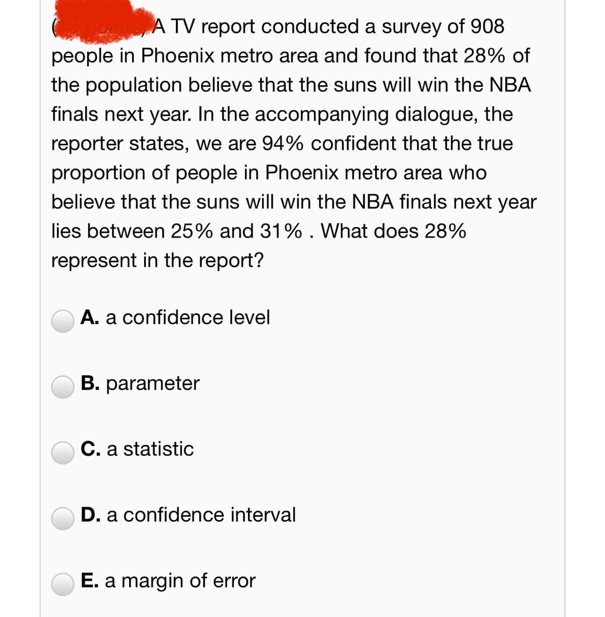 A TV report conducted a survey of 908
people in Phoenix metro area and found that 28% of
the population believe that the suns will win the NBA
finals next year. In the accompanying dialogue, the
reporter states, we are 94% confident that the true
proportion of people in Phoenix metro area who
believe that the suns will win the NBA finals next year
lies between 25% and 31% . What does 28%
represent in the report?
A. a confidence level
B. parameter
C. a statistic
D. a confidence interval
E. a margin of error
