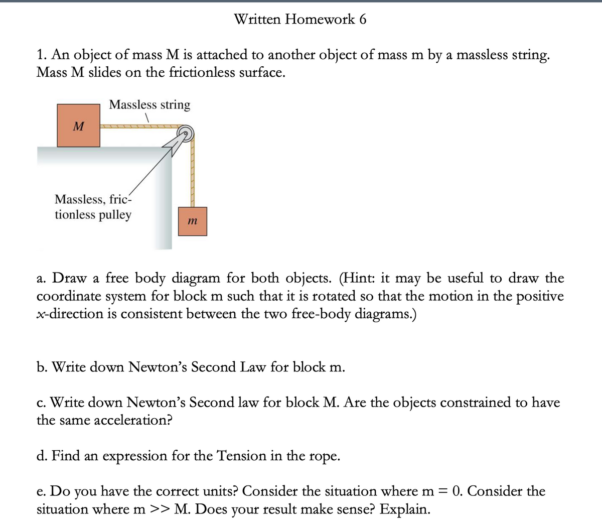 Written Homework 6
1. An object of mass M is attached to another object of mass m by a massless string.
Mass M slides on the frictionless surface.
Massless string
M
Massless, fric-
tionless pulley
a. Draw a free body diagram for both objects. (Hint: it may be useful to draw the
coordinate system for block m such that it is rotated so that the motion in the positive
x-direction is consistent between the two free-body diagrams.)
b. Write down Newton's Second Law for block m.
c. Write down Newton's Second law for block M. Are the objects constrained to have
the same acceleration?
d. Find an expression for the Tension in the rope.
e. Do
situation where m >> M. Does your result make sense? Explain.
have the correct units? Consider the situation where m = 0. Consider the
you
