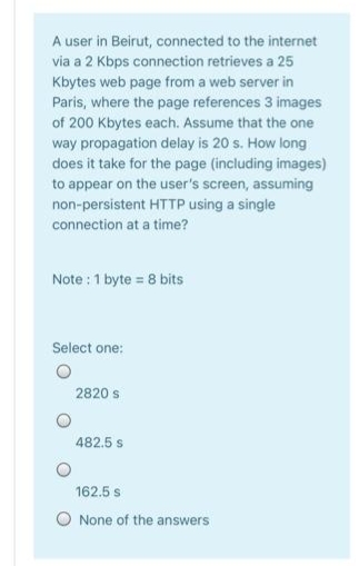 A user in Beirut, connected to the internet
via a 2 Kbps connection retrieves a 25
Kbytes web page from a web server in
Paris, where the page references 3 images
of 200 Kbytes each. Assume that the one
way propagation delay is 20 s. How long
does it take for the page (including images)
to appear on the user's screen, assuming
non-persistent HTTP using a single
connection at a time?
Note :1 byte = 8 bits
Select one:
2820 s
482.5 s
162.5 s
None of the answers
