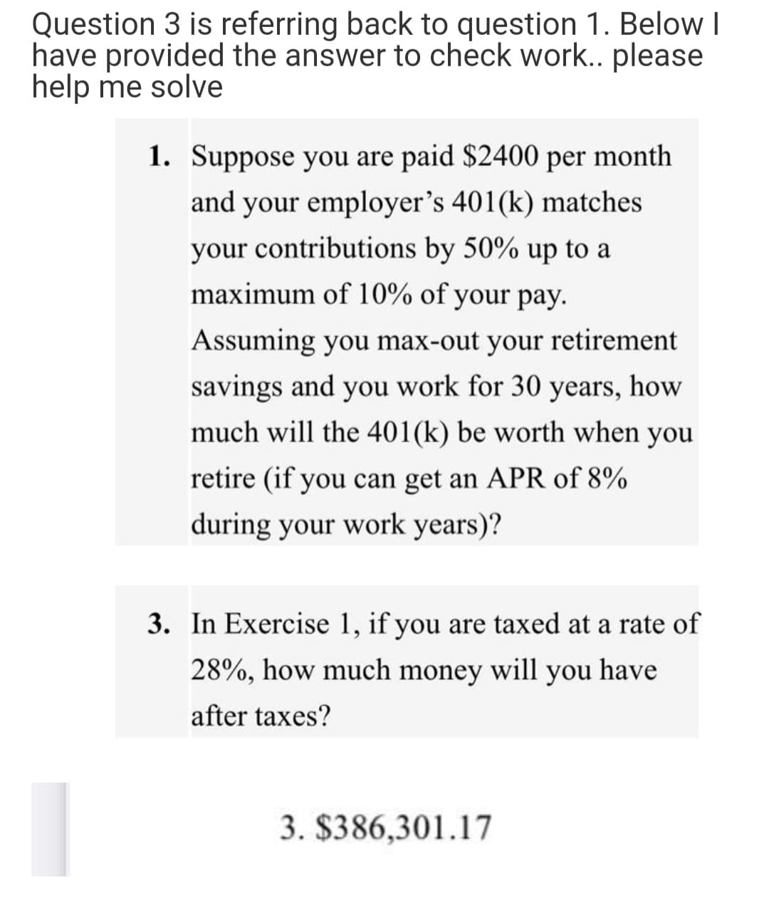 Question 3 is referring back to question 1. Below I
have provided the answer to check work.. please
help me solve
1. Suppose you are paid $2400 per month
and your employer's 401(k) matches
your contributions by 50% up to a
maximum of 10% of your pay.
Assuming you max-out your retirement
savings and you work for 30 years,
how
much will the 401(k) be worth when you
retire (if you can get an APR of 8%
during your work years)?
3. In Exercise 1, if you are taxed at a rate of
28%, how much money will you have
after taxes?
3. $386,301.17
