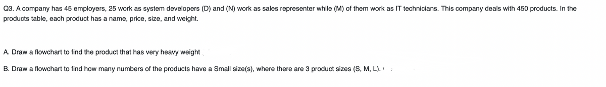Q3. A company has 45 employers, 25 work as system developers (D) and (N) work as sales representer while (M) of them work as IT technicians. This company deals with 450 products. In the
products table, each product has a name, price, size, and weight.
A. Draw a flowchart to find the product that has very heavy weight.
B. Draw a flowchart to find how many numbers of the products have a Small size(s), where there are 3 product sizes (S, M, L). ':
